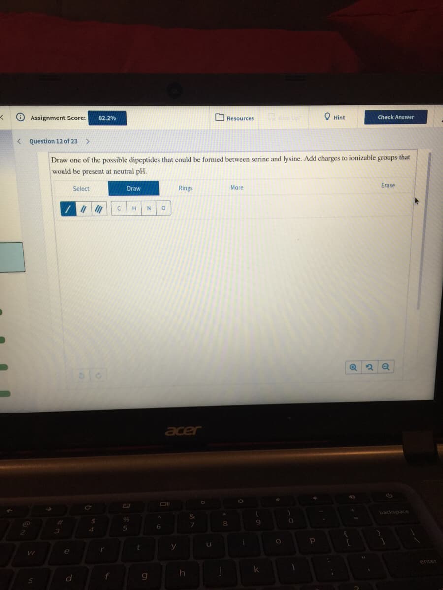 O Assignment Score:
O Resources
O Hint
82.2%
Check Answer
< Question 12 of 23 >
Draw one of the possible dipeptides that could be formed between serine and lysine. Add charges to ionizable groups that
would be present at neutral pH.
Select
Draw
Rings
More
Erase
H
acer
backspace
&
%23
24
96
9
4.
6.
3
y
e
enter
k
