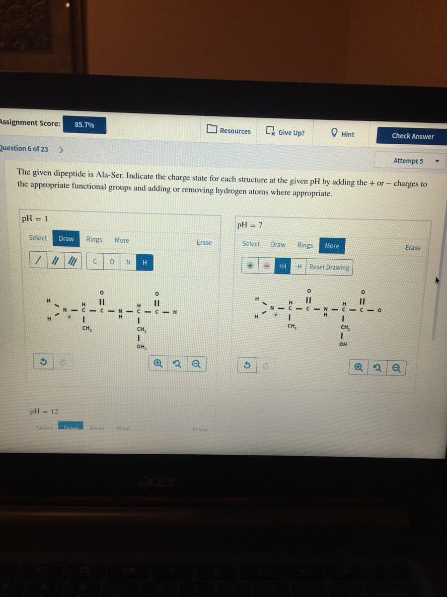 Assignment Score:
85,7%
Resources
x Give Up?
O Hint
Check Answer
Question 6 of 23
>
Attempt 5
The given dipeptide is Ala-Ser. Indicate the charge state for each structure at the given pH by adding the + or - charges to
the appropriate functional groups and adding or removing hydrogen atoms where appropriate.
pH = 1
pH = 7
Select
Draw
Rings
More
Erase
Select
Draw
Rings
More
Erase
H.
+H
H Reset Drawing
H.
||
V C C-O
H
C - C
H.
CH,
CH,
CH,
CH,
он
он,
pH = 12
Selact
More
Frase
