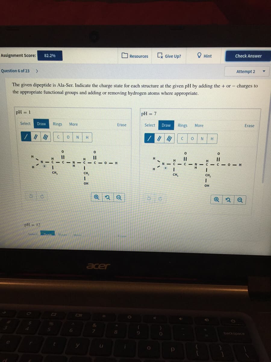 Assignment Score:
82.2%
K Give Up?
O Hint
Check Answer
Resources
Question 6 of 23
Attempt 2
The given dipeptide is Ala-Ser. Indicate the charge state for each structure at the given pH by adding the + or- charges to
the appropriate functional groups and adding or removing hydrogen atoms where appropriate.
pH = 1
pH = 7
%3D
Select
Draw
Rings
More
Erase
Select
Draw
Rings
More
Erase
C
N
%3D
-C- N -C- C-O- H
2N-
N - C C-O
H
H.
CH,
CH,
CH,
CH,
он
он
pH = 12
Seloct
Draw
Rings
Mee
Frace
acer
%24
96
8.
backspace
y
