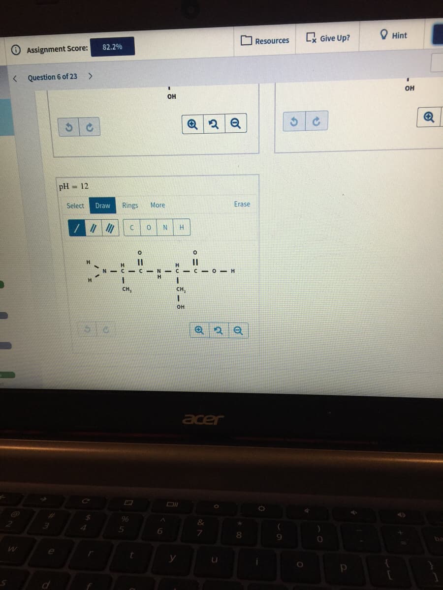 O Resources
Lx Give Up?
O Hint
82.2%
Assignment Score:
Question 6 of 23
>
он
OH
pH = 12
Select
Draw
Rings
More
Erase
H.
H.
H.
- C - N -C - C -0 - H
H.
CH,
CH,
он
acer
%23
%24
96
&
3
4
be
e
r
у
| O
