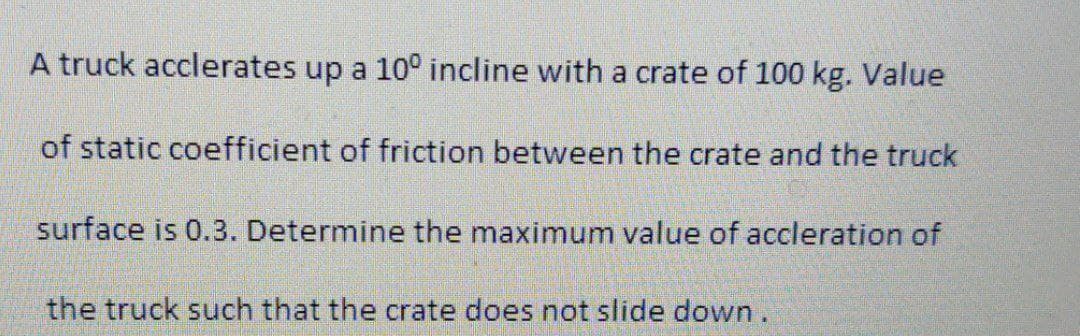A truck acclerates up a 10° incline with a crate of 100 kg. Value
of static coefficient of friction between the crate and the truck
surface is 0.3. Determine the maximum value of accleration of
the truck such that the crate does not slide down.
