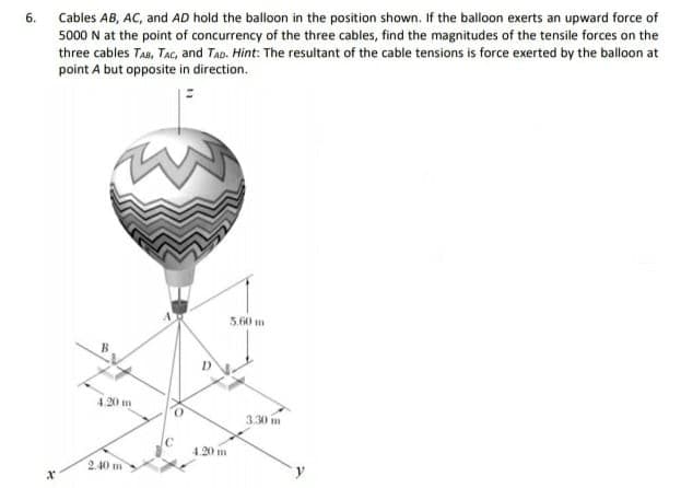 Cables AB, AC, and AD hold the balloon in the position shown. If the balloon exerts an upward force of
5000 N at the point of concurrency of the three cables, find the magnitudes of the tensile forces on the
three cables TAa, TAC, and TAD. Hint: The resultant of the cable tensions is force exerted by the balloon at
6.
point A but opposite in direction.
560 m
4.20 m
3.30 m
4.20 m
2.40 m
