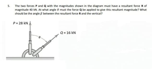 5. The two forces P and Q with the magnitudes shown in the diagram must have a resultant force R of
magnitude 40 kN. At what angle e must the force Q be applied to give this resultant magnitude? What
should be the angle ß between the resultant force R and the vertical?
P= 28 kN A
Q = 16 kN
