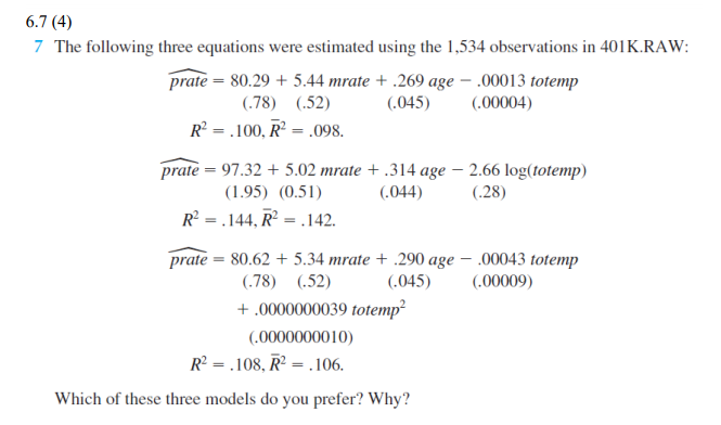 6.7 (4)
7 The following three equations were estimated using the 1,534 observations in 401K.RAW:
prate = 80.29 + 5.44 mrate + .269 age – .00013 totemp
(.045)
(.78) (.52)
(.00004)
R = .100, R² = .098.
prate = 97.32 + 5.02 mrate + .314 age – 2.66 log(totemp)
(1.95) (0.51)
(.044)
(.28)
R? = .144, R² = .142.
prate = 80.62 + 5.34 mrate + .290 age – .00043 totemp
(.045)
(.78) (.52)
(.00009)
+ .0000000039 totemp?
(.0000000010)
R? = .108, R² = .106.
Which of these three models do you prefer? Why?
