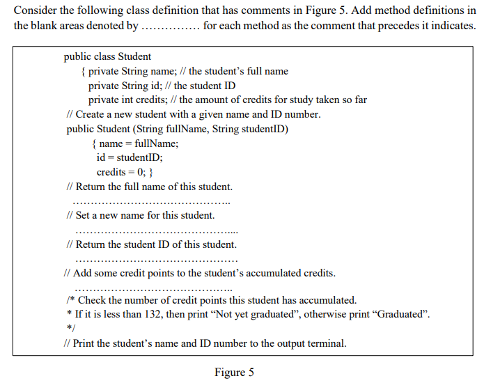 Consider the following class definition that has comments in Figure 5. Add method definitions in
the blank areas denoted by ...
... for each method as the comment that precedes it indicates.
public class Student
{ private String name; // the student's full name
private String id; // the student ID
private int credits; // the amount of credits for study taken so far
// Create a new student with a given name and ID number.
public Student (String fullName, String studentID)
{ name = fullName;
id = studentID;
credits = 0; }
// Return the full name of this student.
// Set a new name for this student.
// Return the student ID of this student.
// Add some credit points to the student's accumulated credits.
/* Check the number of credit points this student has accumulated.
* If it is less than 132, then print “Not yet graduated", otherwise print "Graduated".
// Print the student's name and ID number to the output terminal.
Figure 5
