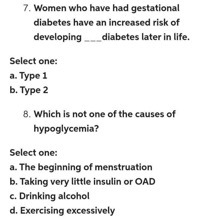 7. Women who have had gestational
diabetes have an increased risk of
developing _diabetes later in life.
Select one:
а. Туре 1
b. Туре 2
8. Which is not one of the causes of
hypoglycemia?
Select one:
a. The beginning of menstruation
b. Taking very little insulin or OAD
c. Drinking alcohol
d. Exercising excessively
