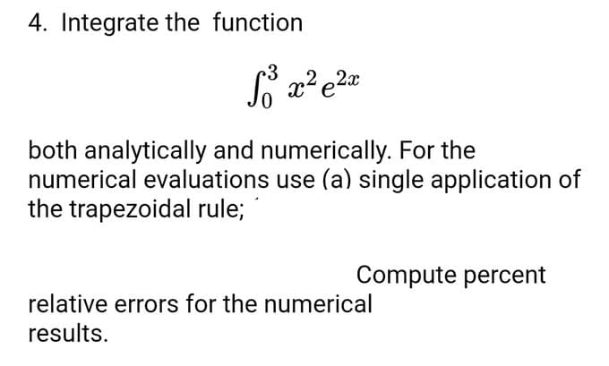4. Integrate the function
S³³ x² e²x
both analytically and numerically. For the
numerical evaluations use (a) single application of
the trapezoidal rule;
Compute percent
relative errors for the numerical
results.