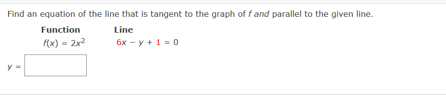 Find an equation of the line that is tangent to the graph of f and parallel to the given line.
Function
Line
f(x) = 2x2
бх — у + 1 %3D 0
y =
