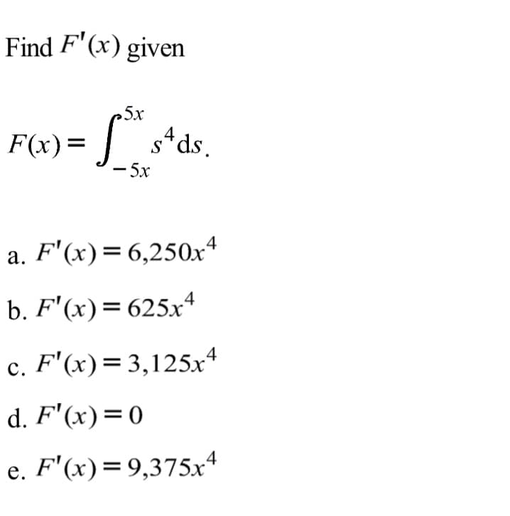 Find F'(x) given
5x
F(x) =
s*ds.
4
5x
a. F'(x)=6,250x4
b. F'(x)= 625xª
c. F'(x)=3,125x*
с.
d. F'(x)=0
e. F'(x)=9,375x4
е.
