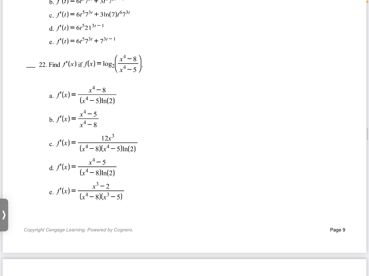 b. J'l
c. f'(t) = 6t°731 + 3ln(7)t6731
d. f'(t) = 61°213 – 1
e. f'(t) = 6r°731 +731 – 1
4
8-
22. Find f'(x) if flx)= log2
x*- 5
4
a. f'(x)=
а.
(x4 – 5)In(2)
x*- 5
b. f'(x)=
x4-8
12x
c. f'(x)=
с.
(x+– 8)(x+ – 5)In(2)
-
x* - 5
(x4 – 8)In(2)
d. f'(x)=
x³ – 2
(x4 – 8)(x³ – 5)
3-2
e. f'(x)=
Copyright Cengage Learning. Powered by Cognero.
Page 9
