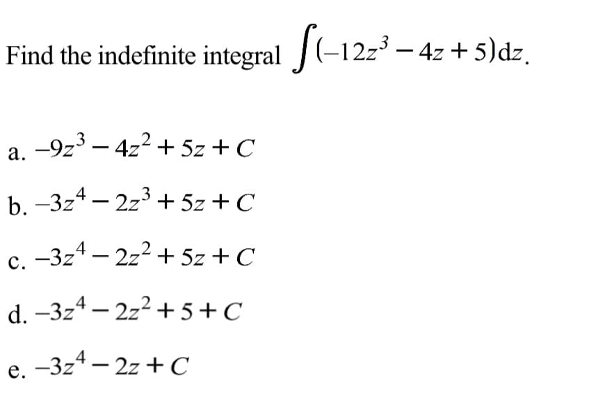 Find the indefinite integral (-12z3 - 4z + 5)dz.
-9z3 – 4z2 + 5z + C
а.
b. -3z4 – 2z3 + 5z + C
c. -3z4 – 2z2 + 5z + C
d. –3z4 – 2z2 + 5+C
e. -3z4 – 2z +C
е.
