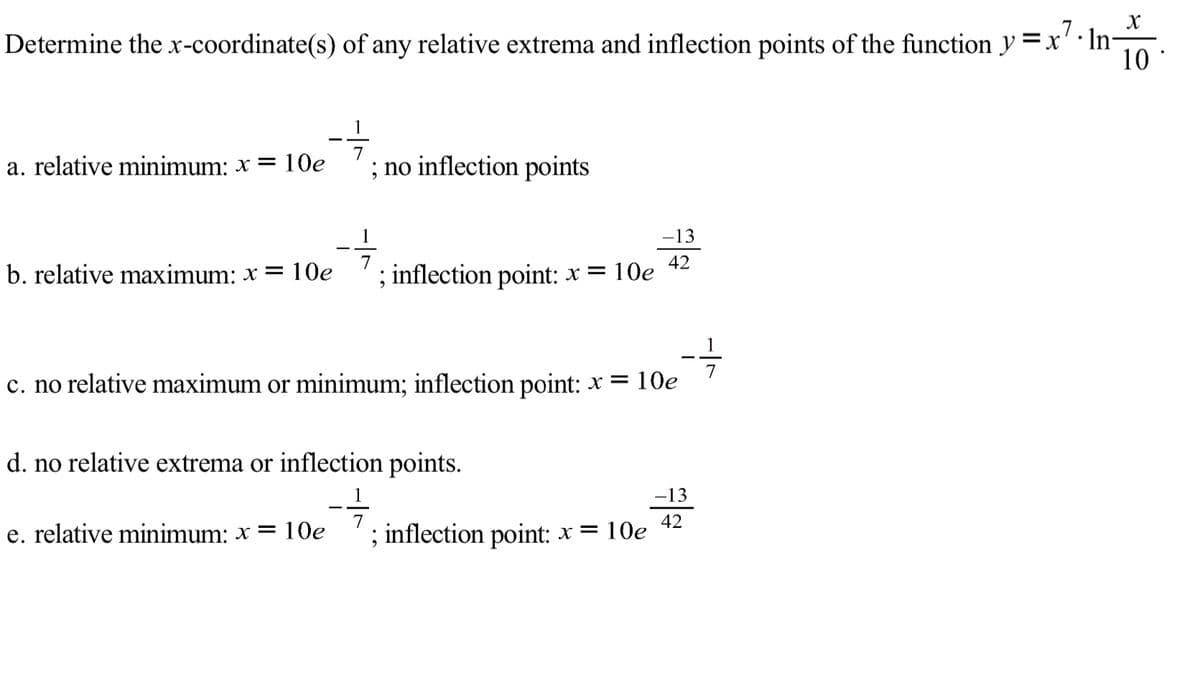 Determine the x-coordinate(s) of any relative extrema and inflection points of the function y =x' In-
10
%3D
1
7
a. relative minimum: x = 10e
; no inflection points
-13
b. relative maximum: x = 10e
; inflection point: * = 10e 42
c. no relative maximum or minimum; inflection point: x = 10e
d. no relative extrema or inflection points.
-13
42
e. relative minimum: x = 10e
; inflection point: × =
= 10e
