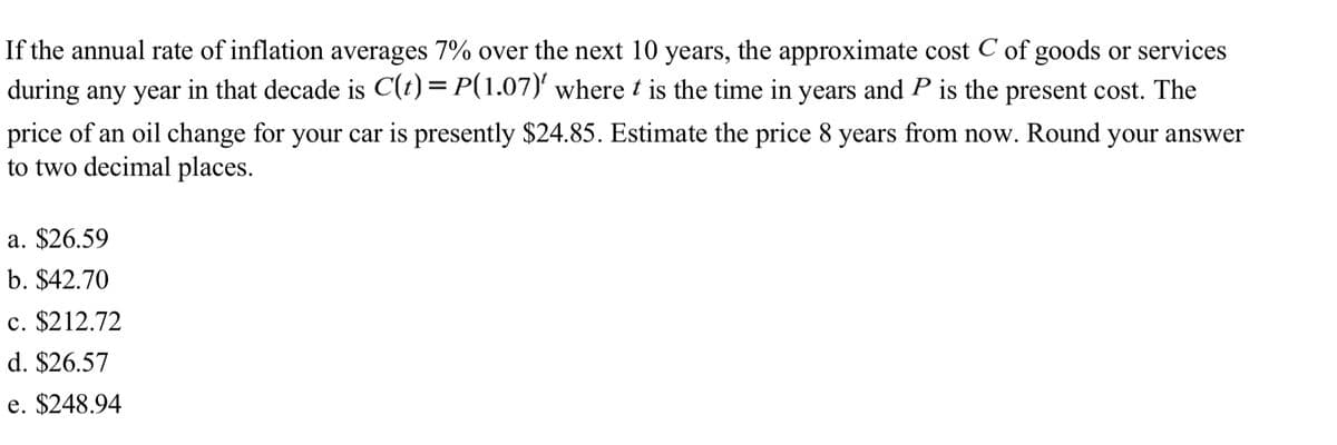 If the annual rate of inflation averages 7% over the next 10 years, the approximate cost C of goods or services
during any year in that decade is C(t)= P(1.07)' where t is the time in years and P is the present cost. The
price of an oil change for your car is presently $24.85. Estimate the price 8 years from now. Round your answer
to two decimal places.
a. $26.59
b. $42.70
c. $212.72
d. $26.57
e. $248.94
