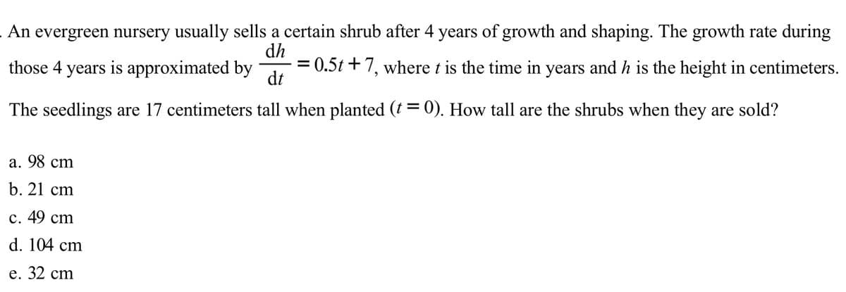 An evergreen nursery usually sells a certain shrub after 4 years of growth and shaping. The growth rate during
dh
those 4 years is approximated by
0.5t+7, where t is the time in years and h is the height in centimeters.
dt
The seedlings are 17 centimeters tall when planted (t = 0). How tall are the shrubs when they are sold?
a. 98 cm
b. 21 cm
с. 49 cm
d. 104 cm
е. 32 cm
