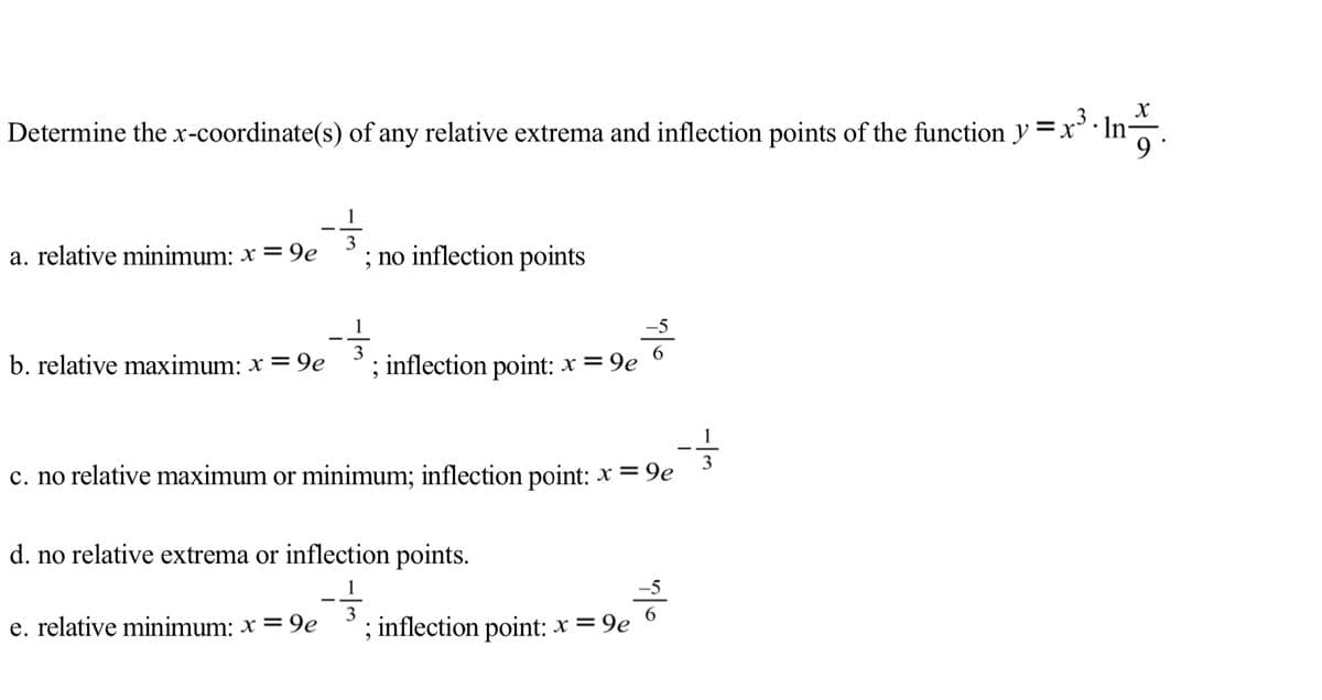 Determine the x-coordinate(s) of any relative extrema and inflection points of the function y =x°· Ina.
a. relative minimum: x = 9e
3
; no inflection points
b. relative maximum: x = 9e
3
; inflection point: x = 9e
1
3
c. no relative maximum or minimum; inflection point: x = 9e
d. no relative extrema or inflection points.
-5
e. relative minimum: x = 9e
; inflection point: x = 9e
