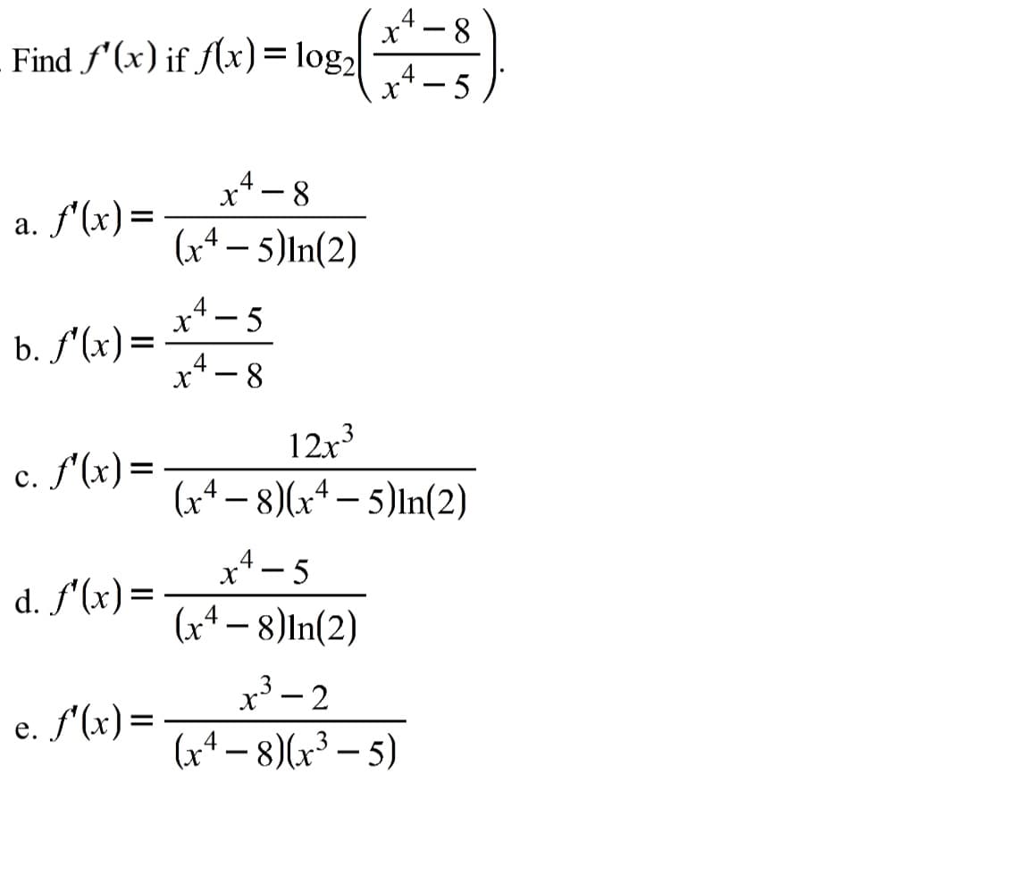 x* - 8
Find f'(x) if f(x)= log2
4
5)
x4 - 8
(x* – 5)In(2)
a. f'(x)=
x4- 5
b. f'(x)=
x* - 8
12x3
c. f'(x)=
с.
(xª – 8)(x+ – 5)In(2)
x* - 5
d. f'(x)=
(x4 – 8)ln(2)
x³ – 2
(x* – 8)(x³ – 5)
e. f'(x)=
