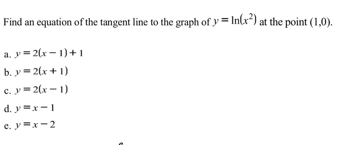 Find an equation of the tangent line to the graph of y = In(x²) at the point (1,0).
a. y = 2(x – 1)+1
b. y = 2(x+1)
c. y= 2(x– 1)
d. y =x- 1
e. y =x-2
