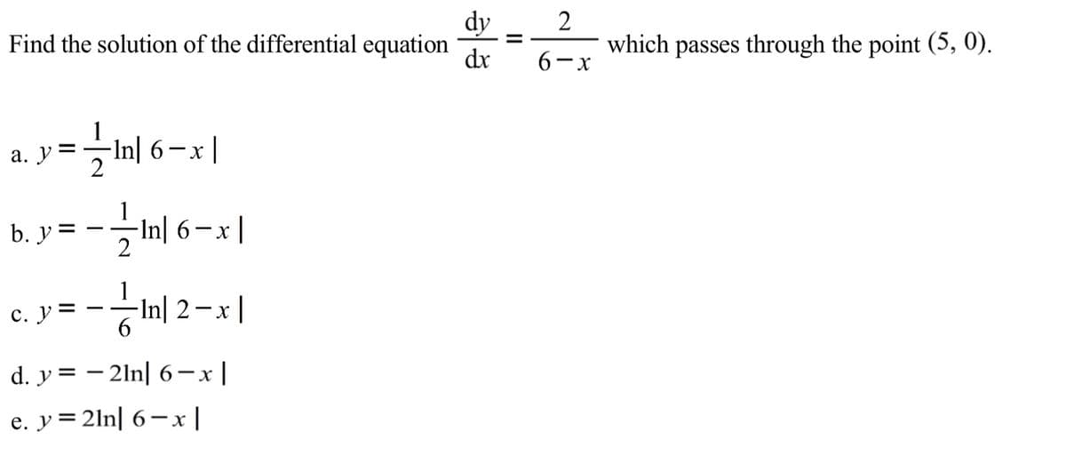 dy
Find the solution of the differential equation
dr
2
which passes through the point (5, 0).
%3D
6-x
а. У
-In| 6-x |
1
-In| 6– x |
\uZ =
- X
b. y
-
1
с. у
- -In| 2-x|
d. y = – 2ln| 6-x |
e. y=2ln| 6–x|
II
