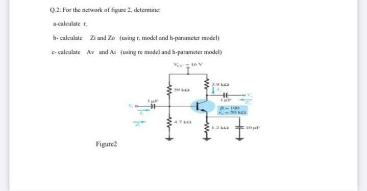 Q.2: For the network of figure 2, determine:
a-calculate r,
b- calculate Zi and Zo (using r. model and h-parameter model)
c- calculate Av and Ai (using re model and h-parameter model)
Ve16 V
HE
A-100
47 k2
Figure2
