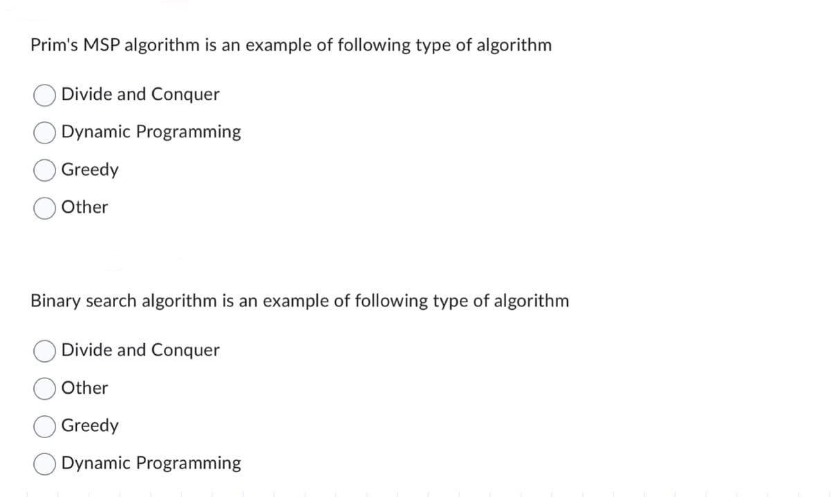 Prim's MSP algorithm is an example of following type of algorithm
Divide and Conquer
Dynamic Programming
Greedy
Other
Binary search algorithm is an example of following type of algorithm
Divide and Conquer
Other
Greedy
Dynamic Programming