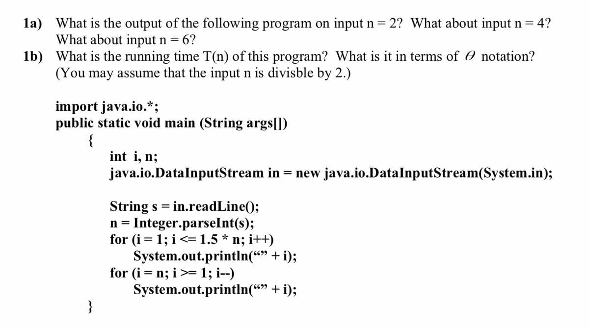 = 4?
1a) What is the output of the following program on input n = 2? What about input n =
What about input n = 6?
1b) What is the running time T(n) of this program? What is it in terms of Ø notation?
(You may assume that the input n is divisble by 2.)
import java.io.*;
public static void main (String args[])
{
int i, n;
java.io.DataInputStream in = new java.io.DataInputStream(System.in);
String s = in.readLine();
n= Integer.parseInt(s);
for (i = 1; i <= 1.5 * n; i++)
System.out.println("" + i);
for (i = n; i >= 1; i--)
System.out.println(“” + i);
}