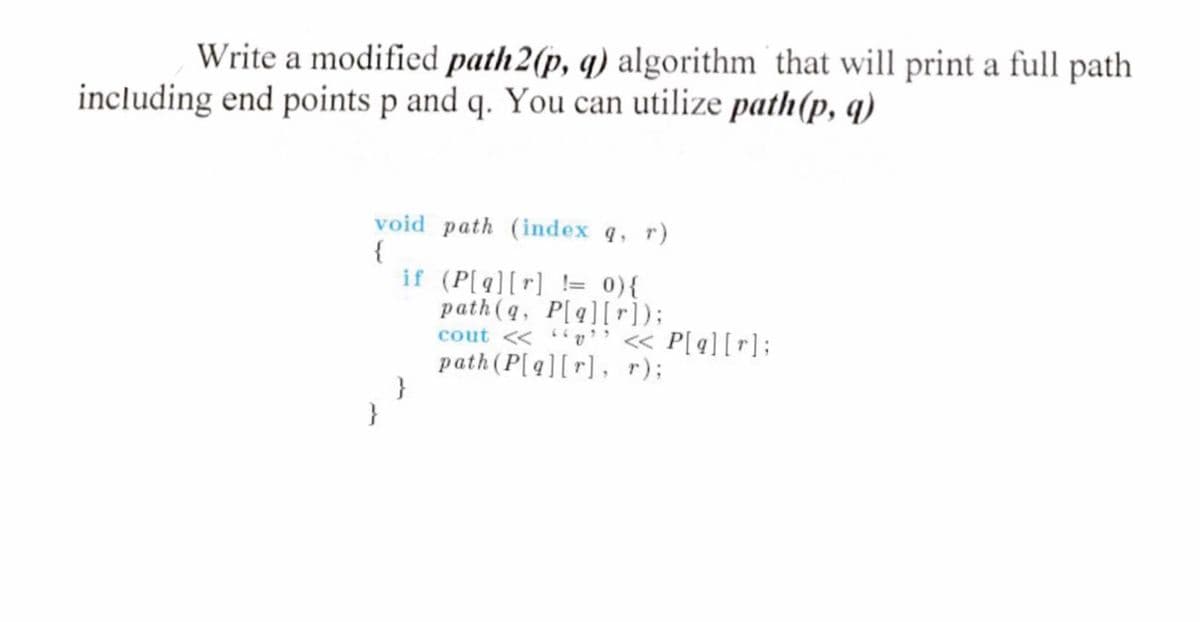 Write a modified path 2(p, q) algorithm that will print a full path
including end points p and q. You can utilize path(p, q)
void path (index q, r)
{
}
if (P[q][r] != 0) {
}
path (q, P[q][r]);
cout << "" << P[q][r];
path (P[q][r], r);
