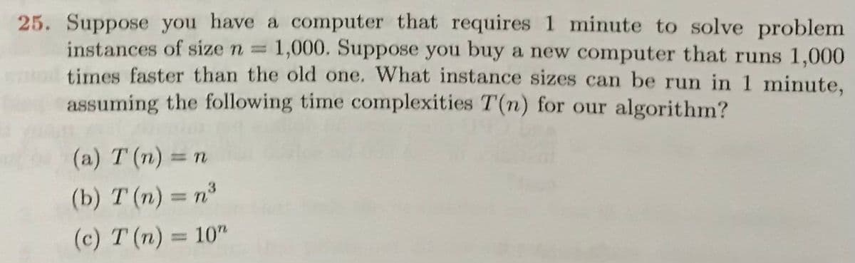25. Suppose you have a computer that requires 1 minute to solve problem
instances of size n = 1,000. Suppose you buy a new computer that runs 1,000
times faster than the old one. What instance sizes can be run in 1 minute,
assuming the following time complexities T(n) for our algorithm?
(a) T (n) = n
(b) T (n) = n³
(c) T (n) = 10"
