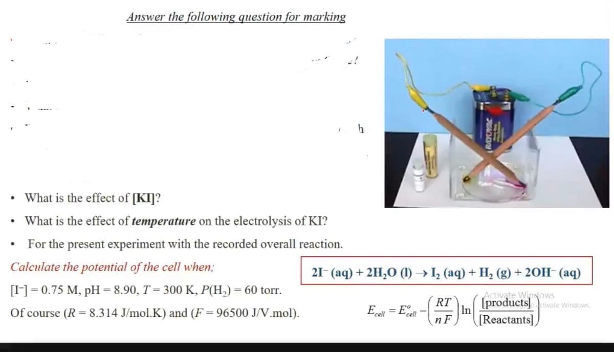 Answer the following question for marking
What is the effect of [KI]?
What is the effect of temperature on the electrolysis of KI?
For the present experiment with the recorded overall reaction.
Calculate the potential of the cell when;
21- (aq) + 2H,O (1) → I, (aq) + H, (g) + 20H- (aq)
[]= 0.75 M, pH = 8.90, T= 300 K, P(H,) = 60 torr.
Activate WinNows
Of course (R = 8.314 J/mol.K) and (F = 96500 J/V.mol).
= Ecel
RT
[productsivate Windows.
In
"cell
n F
[Reactants])
RAYOYAC
