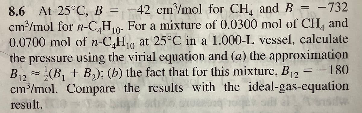 8.6 At 25°C, B = -42 cm³/mol for CH, and B = -732
cm³/mol for n-C,H10: For a mixture of 0.0300 mol of CH, and
0.0700 mol of n-C,H0 at 25°C in a 1.000-L vessel, calculate
the pressure using the virial equation and (a) the approximation
B12~¿(B, + B,); (b) the fact that for this mixture, B = -180
cm³/mol. Compare the results with the ideal-gas-equation
Ponsidw.
%3D
4
12
result.
