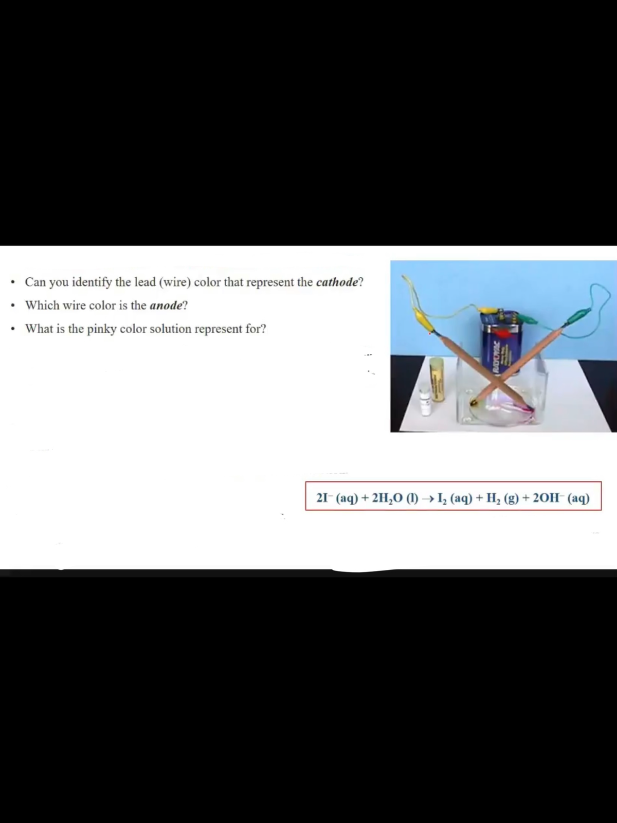 Can you identify the lead (wire) color that represent the cathode?
Which wire color is the anode?
• What is the pinky color solution represent for?
21- (aq) + 2H,O (1) → I, (aq) + H, (g) + 20H- (aq)
