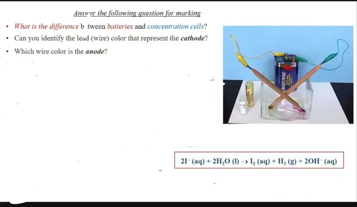 Answer the following question for marking
• What is the difference b tween batteries and concentration cells?
• Can you identify the lead (wire) color that represent the cathode?
Which wire color is the anode?
21- (aq) + 2H,O (1) → I, (aq) + H, (g) + 20H- (aq)
