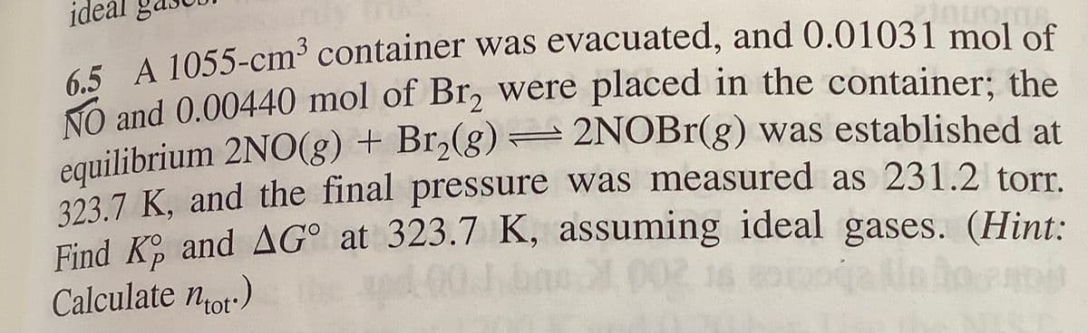 ideal
65 A 1055-cm³ container was evacuated, and 0.01031 mol of
NO and 0.00440 mol of Br, were placed in the container; the
equilibrium 2NO(g) + Br,(g) = 2NOB1(g) was established at
323.7 K, and the final pressure was measured as 231.2 torr.
Find Ko and AG° at 323.7 K, assuming ideal gases. (Hint:
Calculate nor:)
P.
tot°
