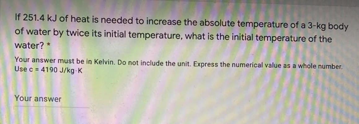 If 251.4 kJ of heat is needed to increase the absolute temperature of a 3-kg body
of water by twice its initial temperature, what is the initial temperature of the
water? *
Your answer must be in Kelvin. Do not include the unit. Express the numerical value as a whole number.
Use c = 4190 J/kg K
Your answer
