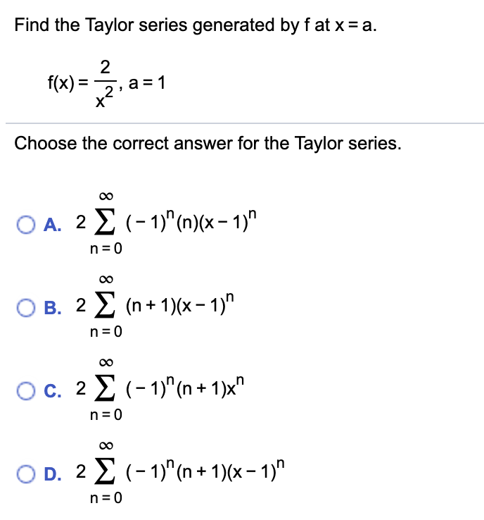 Find the Taylor series generated by f at x = a.
f(x) =, a = 1
%3D
X
Choose the correct answer for the Taylor series.
Ο Α. 2Σ(- 1)" (1) (α-1)"
n = 0
O B. 2 2 (n+ 1)(x- 1)"
n = 0
Oc. 2 2 (-1)"(n + 1)x"
n = 0
O D. 2 2 (- 1)"(n + 1)(x – 1)"
n = 0
