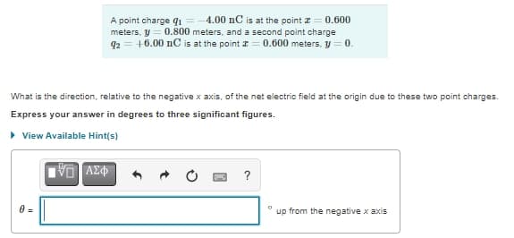 A point charge q1 =-4.00 nC is at the point z= 0.600
meters, y = 0.800 meters, and a second point charge
q2 = +6.00 nC is at the point I = 0.600 meters, y = 0.
What is the direction, relative to the negative x axis, of the net electric field at the origin due to these two point charges.
Express your answer in degrees to three significant figures.
> View Available Hint(s)
?
up from the negative x axis
