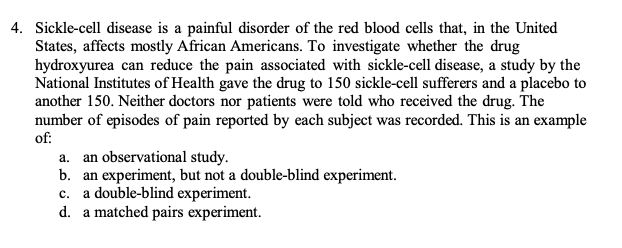 4. Sickle-cell disease is a painful disorder of the red blood cells that, in the United
States, affects mostly African Americans. To investigate whether the drug
hydroxyurea can reduce the pain associated with sickle-cell disease, a study by the
National Institutes of Health gave the drug to 150 sickle-cell sufferers and a placebo to
another 150. Neither doctors nor patients were told who received the drug. The
number of episodes of pain reported by each subject was recorded. This is an example
of:
a. an observational study.
b. an experiment, but not a double-blind experiment.
a double-blind experiment.
d. a matched pairs experiment.
c.

