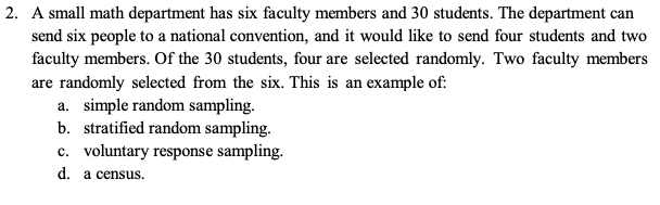 2. A small math department has six faculty members and 30 students. The department can
send six people to a national convention, and it would like to send four students and two
faculty members. Of the 30 students, four are selected randomly. Two faculty members
are randomly selected from the six. This is an example of:
a. simple random sampling.
b. stratified random sampling.
c. voluntary response sampling.
d. a census.
