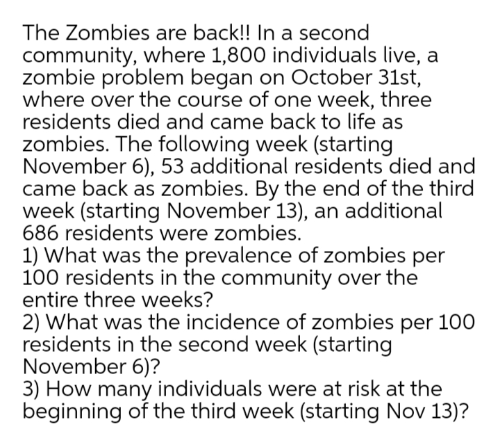 The Zombies are back!! In a second
community, where 1,800 individuals live, a
zombie problem began on October 31st,
where over the course of one week, three
residents died and came back to life as
zombies. The following week (starting
November 6), 53 additional residents died and
came back as zombies. By the end of the third
week (starting November 13), an additional
686 residents were zombies.
1) What was the prevalence of zombies per
100 residents in the community over the
entire three weeks?
2) What was the incidence of zombies per 100
residents in the second week (starting
November 6)?
3) How many individuals were at risk at the
beginning of the third week (starting Nov 13)?
