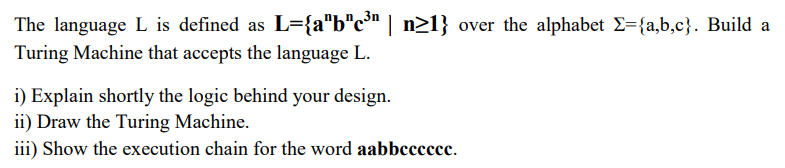 The language L is defined as L={a"b"c" | n>1} over the alphabet E={a,b,c}. Build a
Turing Machine that accepts the language L.
i) Explain shortly the logic behind your design.
ii) Draw the Turing Machine.
iii) Show the execution chain for the word aabbccccce.
