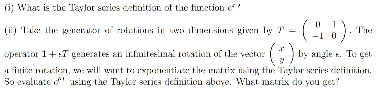 (i) What is the Taylor series definition of the function eº?
(G)
;)
1
(ii) Take the generator of rotations in two dimensions given by T =
The
-1 0
operator 1+ €T generates an infinitesimal rotation of the vector
by angle e. To get
a finite rotation, we will want to exponentiate the matrix using the Taylor series definition.
So evaluate eT using the Taylor series definition above. What matrix do you get?
