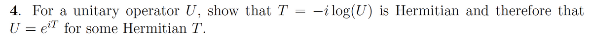 4. For a unitary operator U, show that T = -ilog(U) is Hermitian and therefore that
U = eil for some Hermitian T.
