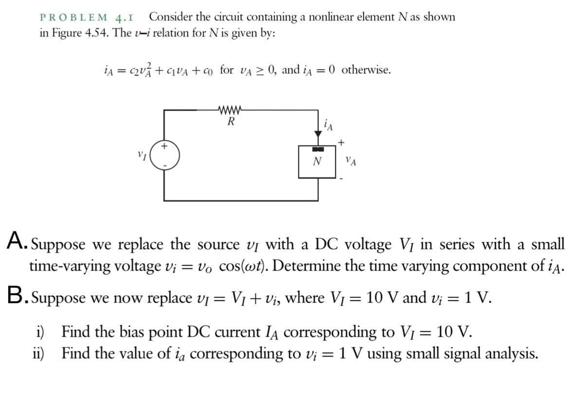 PROBLE M 4.I
Consider the circuit containing a nonlinear element N as shown
in Figure 4.54. The v-i relation for N is given by:
ia = c2vá + ¢1VA +co_for vĄ > 0, and ia
0 otherwise.
ww-
R
VI
N
VA
A. Suppose we replace the source v¡ with a DC voltage VỊ in series with a small
time-varying voltage v¡ = vo cos(@t). Determine the time varying component of iA-
B.Suppose we now replace vj = V1+vi, where Vj = 10 V and v; = 1 V.
i) Find the bias point DC current IA corresponding to VỊ
ii) Find the value of ia corresponding to v; = 1 V using small signal analysis.
10 V.
