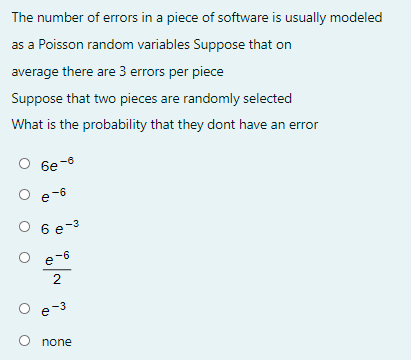 The number of errors in a piece of software is usually modeled
as a Poisson random variables Suppose that on
average there are 3 errors per piece
Suppose that two pieces are randomly selected
What is the probability that they dont have an error
6e-8
e-6
e -6
O 6 e-3
e-6
e-3
none
2.
