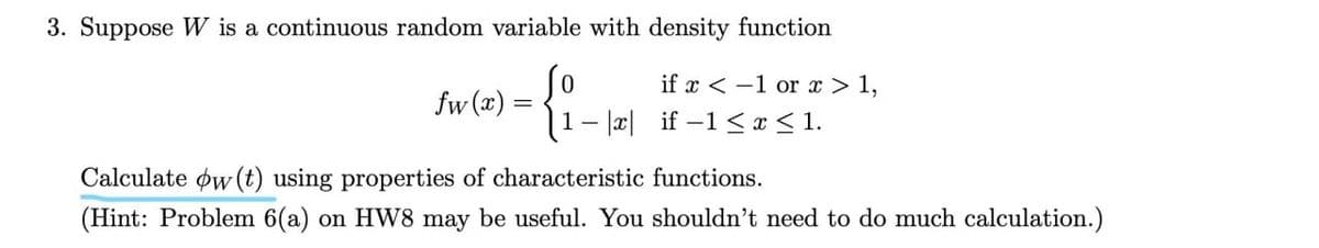 3. Suppose W is a continuous random variable with density function
if x < -1 or > 1,
fw (x)
1- |r| if –1 < x < 1.
Calculate øw (t) using properties of characteristic functions.
(Hint: Problem 6(a) on HW8 may be useful. You shouldn't need to do much calculation.)
