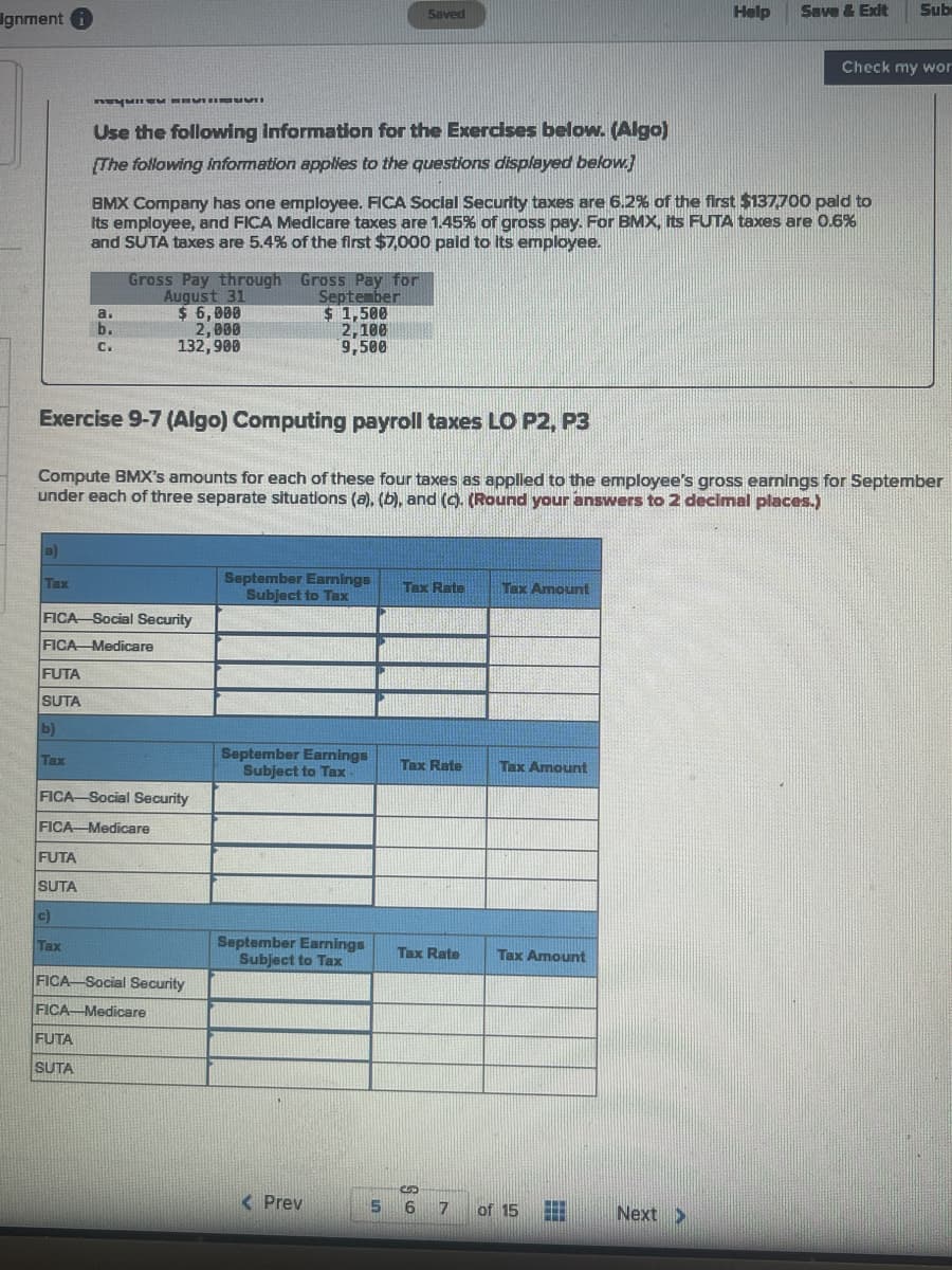 Ignment i
Help
Save & Exit
Sub
Saved
Check my wor
Use the following information for the Exercises below. (Algo)
[The following information applies to the questions displayed below.)
BMX Company has one employee. FICA Soclal Security taxes are 6.2% of the first $137,700 pald to
its employee, and FICA Medicare taxes are 1.45% of gross pay. For BMX, its FUTA taxes are 0.6%
and SUTA taxes are 5.4% of the first $7,000 paid to its employee.
Gross Pay through Gross Pay for
September
$ 1,500
2,100
9,500
August 31
$ 6,000
2, 000
132,900
a.
b.
C.
Exercise 9-7 (Algo) Computing payroll taxes LO P2, P3
Compute BMX's amounts for each of these four taxes as applied to the employee's gross earnings for September
under each of three separate situations (a), (b), and (9. (Round your answers to 2 decimal places.)
a)
September Earnings
Subject to Tax
Tax
Tax Rate
Tax Amount
FICA Social Security
FICA-Medicare
FUTA
SUTA
b)
September Earnings
Subject to Tax
Tax
Tax Rate
Tax Amount
FICA Social Security
FICA Medicare
FUTA
SUTA
c)
September Earnings
Subject to Tax
Tax
Tax Rate
Tax Amount
FICA-Social Security
FICA Medicare
FUTA
SUTA
< Prev
5 6 7
of 15
Next >
