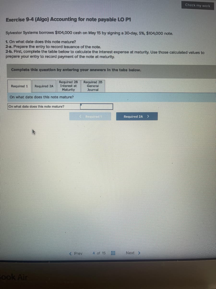 Check my work
Exercise 9-4 (Algo) Accounting for note payable LO P1
Sylvestor Systems borrows $104,000 cash on May 15 by slgning a 30-day, 5%, $104,000 note.
1. On what date does this note mature?
2-a. Prepare the entry to record Issuance of the note.
2-b. First, complete the table below to calculate the Interest expense at maturity. Use those calculated values to
prepare your entry to record payment of the note at maturity.
Complete this question by entering your answers In the tabs below.
Required 2B
Interest at
Maturity
Required 2B
General
Journal
Required 1
Required 2A
On what date does this note mature?
On what date does this note mature?
K Required
Required 2A
< Prev
4 of 15
Next >
Fook Air
