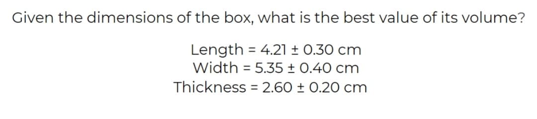 Given the dimensions of the box, what is the best value of its volume?
Length = 4.21 ± 0.30 cm
Width = 5.35 ± 0.40 cm
%3D
Thickness = 2.60 ± 0.20 cm
%3D
