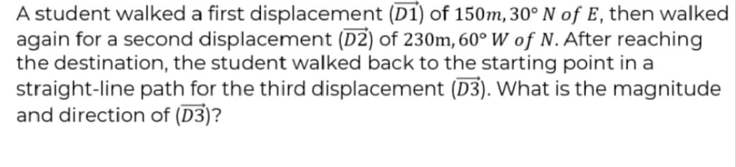 A student walked a first displacement (D1) of 150m, 30° N of E, then walked
again for a second displacement (DZ) of 230m, 60° W of N. After reaching
the destination, the student walked back to the starting point in a
straight-line path for the third displacement (D3). What is the magnitude
and direction of (D3)?
