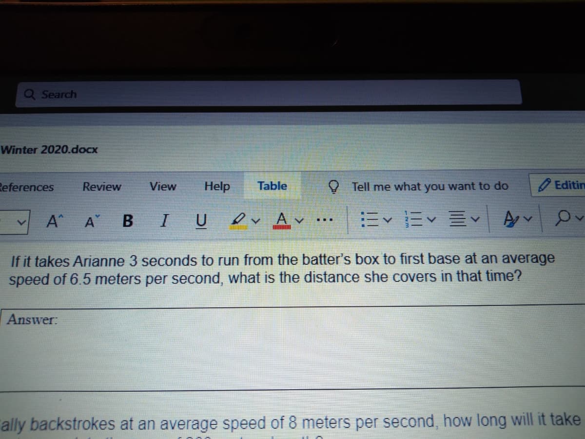 Q Search
Winter 2020.docx
References
Review
View
Help
Table
V Tell me what you want to do
Editin
A A B
IU V Av
..
If it takes Arianne 3 seconds to run from the batter's box to first base at an average
speed of 6.5 meters per second, what is the distance she covers in that time?
Answer:
ally backstrokes at an average speed of 8 meters per second, how long will it take
