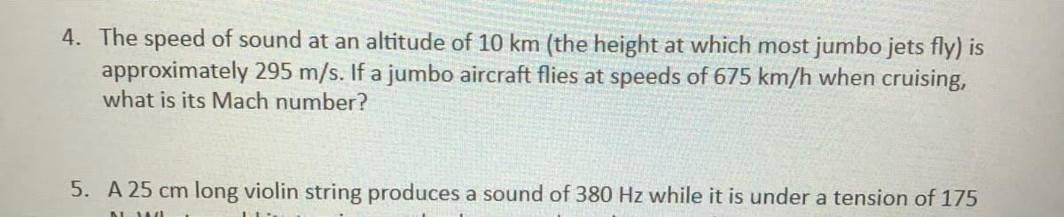 4. The speed of sound at an altitude of 10 km (the height at which most jumbo jets fly) is
approximately 295 m/s. If a jumbo aircraft flies at speeds of 675 km/h when cruising,
what is its Mach number?
5. A 25 cm long violin string produces a sound of 380 Hz while it is under a tension of 175
